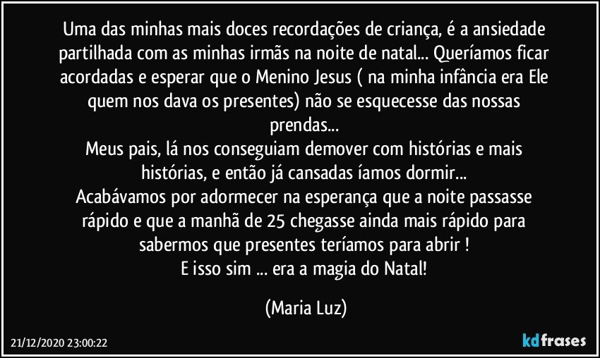 Uma das minhas mais doces recordações de criança, é a ansiedade partilhada com as minhas irmãs na noite de natal... Queríamos ficar acordadas e esperar que o Menino Jesus ( na minha infância era Ele quem nos dava os presentes) não se esquecesse das nossas prendas... 
Meus pais, lá nos conseguiam demover com histórias e mais histórias, e então já cansadas íamos dormir... 
Acabávamos por adormecer na esperança que a noite passasse rápido e que a manhã de 25 chegasse ainda mais rápido para sabermos que presentes teríamos para abrir ! 
E isso sim ... era a magia do Natal! (Maria Luz)