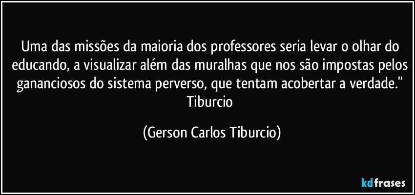 Uma das missões da maioria dos professores seria levar o olhar do educando, a visualizar além das muralhas que nos são impostas pelos gananciosos do sistema perverso, que tentam acobertar a verdade." Tiburcio (Gerson Carlos Tiburcio)