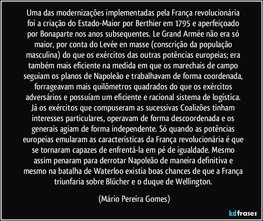 Uma das modernizações implementadas pela França revolucionária foi a criação do Estado-Maior por Berthier em 1795 e aperfeiçoado por Bonaparte nos anos subsequentes. Le Grand Armée não era só maior, por conta do Levée en masse (conscrição da população masculina) do que os exércitos das outras potências europeias; era também mais eficiente na medida em que os marechais de campo seguiam os planos de Napoleão e trabalhavam de forma coordenada, forrageavam mais quilômetros quadrados do que os exércitos adversários e possuíam um eficiente e racional sistema de logística. Já os exércitos que compuseram as sucessivas Coalizões tinham interesses particulares, operavam de forma descoordenada e os generais agiam de forma independente. Só quando as potências europeias emularam as características da França revolucionária é que se tornaram capazes de enfrentá-la em pé de igualdade. Mesmo assim penaram para derrotar Napoleão de maneira definitiva e mesmo na batalha de Waterloo existia boas chances de que a França triunfaria sobre Blücher e o duque de Wellington. (Mário Pereira Gomes)