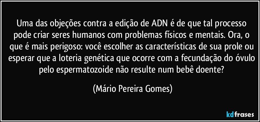 Uma das objeções contra a edição de ADN é de que tal processo pode criar seres humanos com problemas físicos e mentais. Ora, o que é mais perigoso: você escolher as características de sua prole ou esperar que a loteria genética que ocorre com a fecundação do óvulo pelo espermatozoide não resulte num bebê doente? (Mário Pereira Gomes)