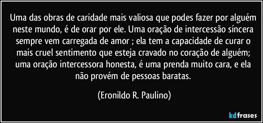 Uma das obras de caridade mais valiosa que podes fazer por alguém neste mundo, é de orar por ele. Uma oração de intercessão síncera sempre vem carregada de amor ; ela tem a capacidade de curar o mais cruel sentimento que esteja cravado no coração de alguém; uma oração intercessora honesta, é uma prenda muito cara, e ela não provém de pessoas baratas. (Eronildo R. Paulino)