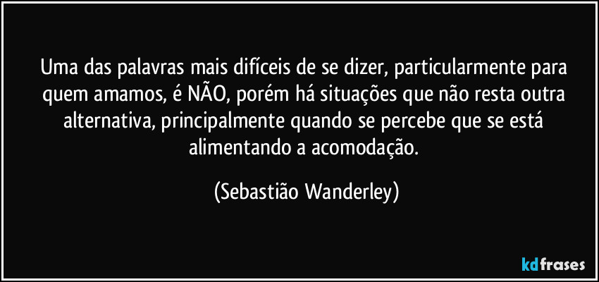 Uma das palavras mais difíceis de se dizer, particularmente para quem amamos, é NÃO, porém há situações que não resta outra alternativa, principalmente quando se percebe que se está alimentando a acomodação. (Sebastião Wanderley)