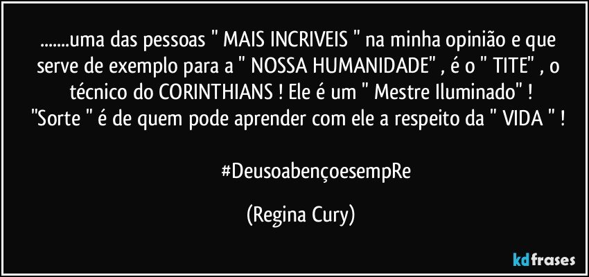 ...uma das pessoas  " MAIS   INCRIVEIS "  na minha opinião   e   que serve   de exemplo para a " NOSSA HUMANIDADE"  , é o " TITE"  , o técnico do CORINTHIANS ! Ele é  um  " Mestre Iluminado" !
"Sorte "   é de  quem pode aprender com ele a respeito  da "  VIDA " ! 
                         #DeusoabençoesempRe (Regina Cury)