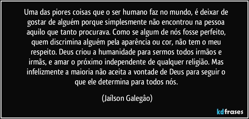 Uma das piores coisas que o ser humano faz no mundo, é deixar de gostar de alguém porque simplesmente não encontrou na pessoa aquilo que tanto procurava. Como se algum de nós fosse perfeito, quem discrimina alguém pela aparência ou cor, não tem o meu respeito. Deus criou a humanidade para sermos todos irmãos e irmãs, e amar o próximo independente de qualquer religião. Mas infelizmente a maioria não aceita a vontade de Deus para seguir o que ele determina para todos nós. (Jaílson Galegâo)