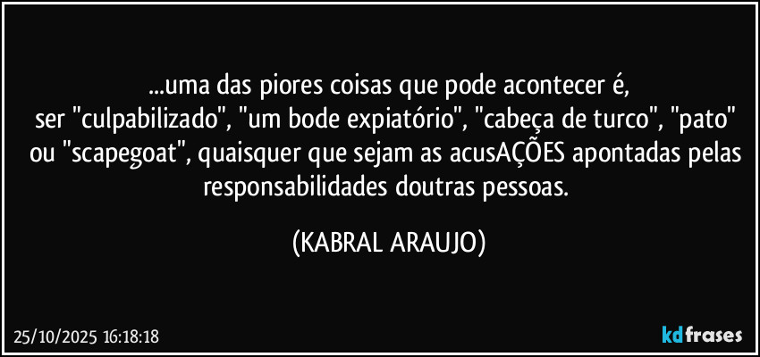 ...uma das piores coisas que pode acontecer é,
ser "culpabilizado", "um bode expiatório", "cabeça de turco", "pato" ou "scapegoat", quaisquer que sejam as acusAÇÕES apontadas pelas responsabilidades doutras pessoas. (KABRAL ARAUJO)