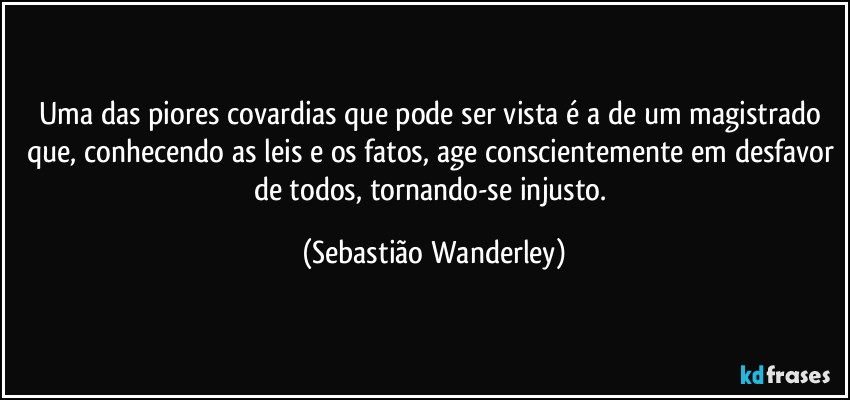 Uma das piores covardias que pode ser vista é a de um magistrado que, conhecendo as leis e os fatos, age conscientemente em desfavor de todos, tornando-se injusto. (Sebastião Wanderley)