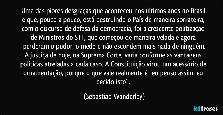 Uma das piores desgraças que aconteceu nos últimos anos no Brasil e que, pouco a pouco, está destruindo o País de maneira sorrateira, com o discurso de defesa da democracia, foi a crescente politização de Ministros do STF, que começou de maneira velada e agora perderam o pudor, o medo e não escondem mais nada de ninguém.
A justiça de hoje, na Suprema Corte, varia conforme as vantagens políticas atreladas a cada caso. A Constituição virou um acessório de ornamentação, porque o que vale realmente é “eu penso assim, eu decido isto”. (Sebastião Wanderley)