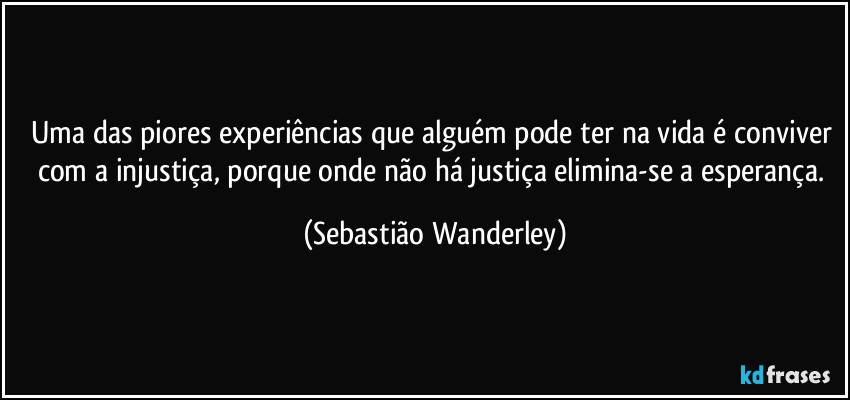 Uma das piores experiências que alguém pode ter na vida é conviver com a injustiça, porque onde não há justiça elimina-se a esperança. (Sebastião Wanderley)