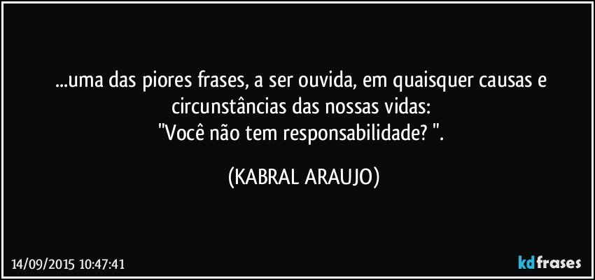 ...uma das piores frases, a ser ouvida, em quaisquer causas e circunstâncias das nossas vidas: 
"Você não tem responsabilidade? ". (KABRAL ARAUJO)