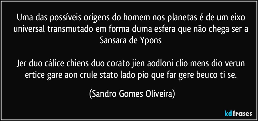 Uma das possíveis origens do homem nos planetas é de um eixo universal transmutado em forma duma esfera que não chega ser a Sansara de Ypons 

Jer duo cálice chiens duo corato jien aodloni clio mens dio verun ertice gare aon crule stato lado pio que far gere beuco ti se. (Sandro Gomes Oliveira)