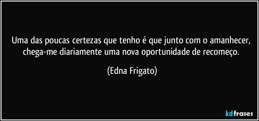 Uma das poucas certezas que tenho é que junto com o amanhecer, chega-me diariamente uma nova oportunidade de recomeço. (Edna Frigato)