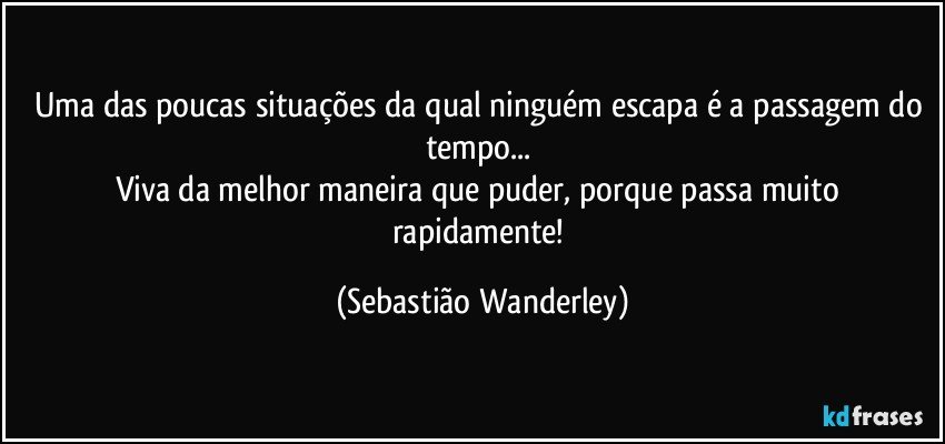Uma das poucas situações da qual ninguém escapa é a passagem do tempo... 
Viva da melhor maneira que puder, porque passa muito rapidamente! (Sebastião Wanderley)