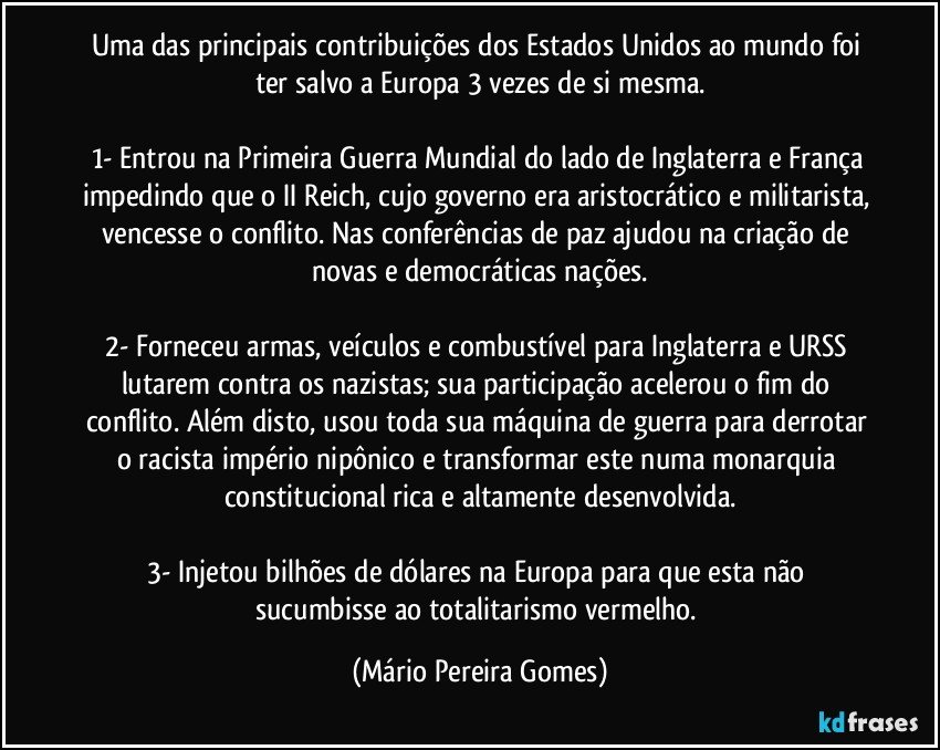 Uma das principais contribuições dos Estados Unidos ao mundo foi ter salvo a Europa 3 vezes de si mesma.

1- Entrou na Primeira Guerra Mundial do lado de Inglaterra e França impedindo que o II Reich, cujo governo era aristocrático e militarista, vencesse o conflito. Nas conferências de paz ajudou na criação de novas e democráticas nações.

2- Forneceu armas, veículos e combustível para Inglaterra e URSS lutarem contra os nazistas; sua participação acelerou o fim do conflito. Além disto, usou toda sua máquina de guerra para derrotar o racista império nipônico e transformar este numa monarquia constitucional rica e altamente desenvolvida.

3- Injetou bilhões de dólares na Europa para que esta não sucumbisse ao totalitarismo vermelho. (Mário Pereira Gomes)