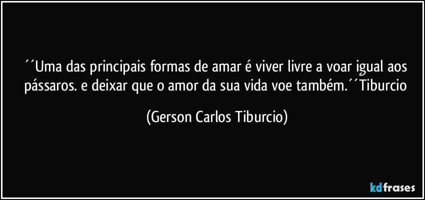 ´´Uma das principais formas de amar é viver livre a voar igual aos pássaros. e deixar que o amor da sua vida voe também.´´Tiburcio (Gerson Carlos Tiburcio)