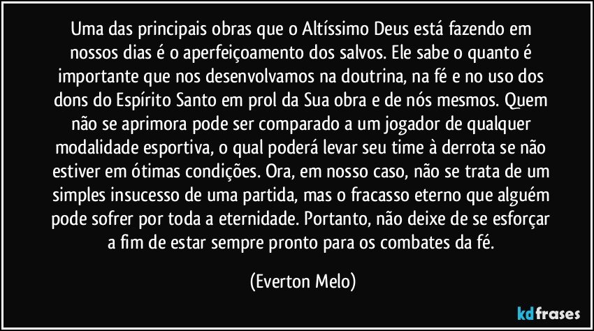 Uma das principais obras que o Altíssimo Deus está fazendo em nossos dias é o aperfeiçoamento dos salvos. Ele sabe o quanto é importante que nos desenvolvamos na doutrina, na fé e no uso dos dons do Espírito Santo em prol da Sua obra e de nós mesmos. Quem não se aprimora pode ser comparado a um jogador de qualquer modalidade esportiva, o qual poderá levar seu time à derrota se não estiver em ótimas condições. Ora, em nosso caso, não se trata de um simples insucesso de uma partida, mas o fracasso eterno que alguém pode sofrer por toda a eternidade. Portanto, não deixe de se esforçar a fim de estar sempre pronto para os combates da fé. (Everton Melo)