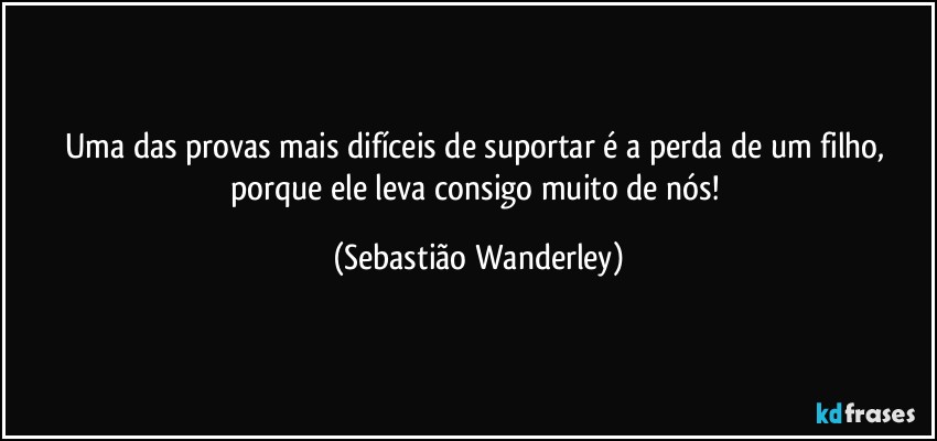 Uma das provas mais difíceis de suportar é a perda de um filho, porque ele leva consigo muito de nós! (Sebastião Wanderley)