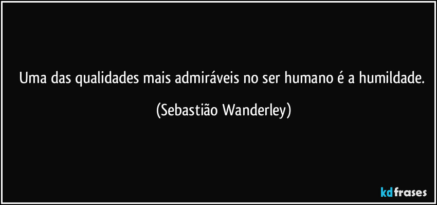 Uma das qualidades mais admiráveis no ser humano é a humildade. (Sebastião Wanderley)