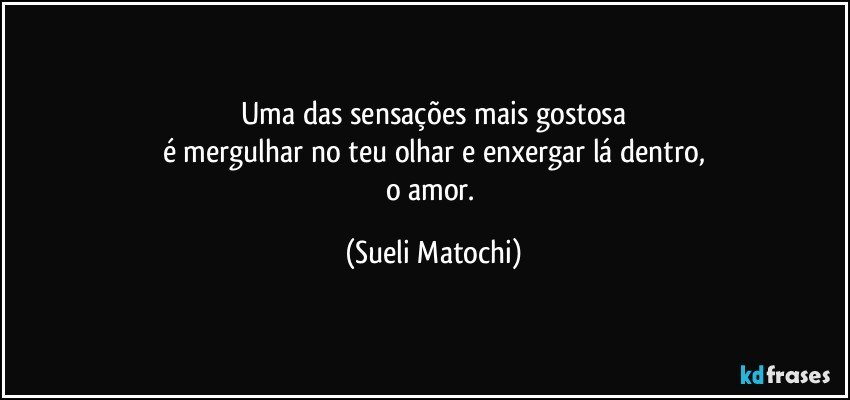 Uma das sensações mais gostosa
é mergulhar no teu olhar e enxergar lá dentro,
o amor. (Sueli Matochi)