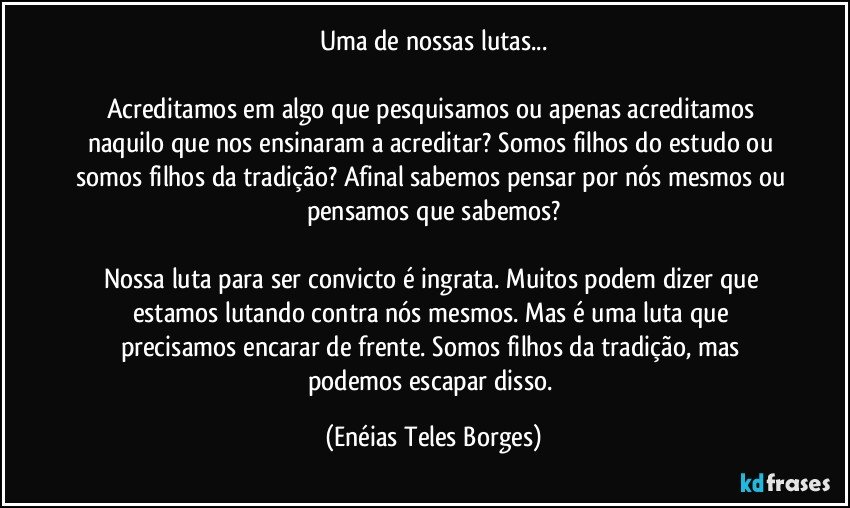 Uma de nossas lutas...

Acreditamos em algo que pesquisamos ou apenas acreditamos naquilo que nos ensinaram a acreditar? Somos filhos do estudo ou somos filhos da tradição? Afinal sabemos pensar por nós mesmos ou pensamos que sabemos?

Nossa luta para ser convicto é ingrata. Muitos podem dizer que estamos lutando contra nós mesmos. Mas é uma luta que precisamos encarar de frente. Somos filhos da tradição, mas podemos escapar disso. (Enéias Teles Borges)