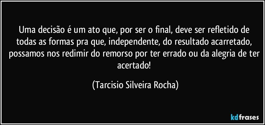 Uma decisão é um ato que, por ser o final, deve ser refletido de todas as formas pra que, independente, do resultado acarretado, possamos nos redimir do remorso por ter errado ou da alegria de ter acertado! (Tarcisio Silveira Rocha)