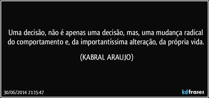 Uma decisão, não é apenas uma decisão, mas, uma mudança radical do comportamento e, da importantíssima alteração, da própria vida. (KABRAL ARAUJO)