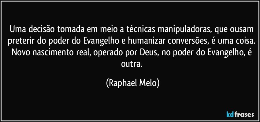 Uma decisão tomada em meio a técnicas manipuladoras, que ousam preterir do poder do Evangelho e humanizar conversões, é uma coisa. Novo nascimento real, operado por Deus, no poder do Evangelho, é outra. (Raphael Melo)
