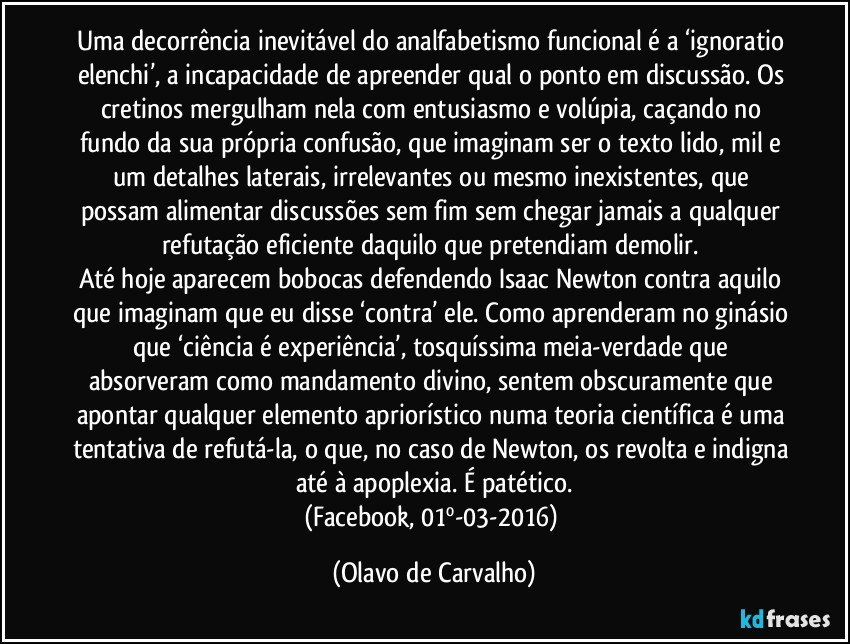 Uma decorrência inevitável do analfabetismo funcional é a ‘ignoratio elenchi’, a incapacidade de apreender qual o ponto em discussão. Os cretinos mergulham nela com entusiasmo e volúpia, caçando no fundo da sua própria confusão, que imaginam ser o texto lido, mil e um detalhes laterais, irrelevantes ou mesmo inexistentes, que possam alimentar discussões sem fim sem chegar jamais a qualquer refutação eficiente daquilo que pretendiam demolir. 
Até hoje aparecem bobocas defendendo Isaac Newton contra aquilo que imaginam que eu disse ‘contra’ ele. Como aprenderam no ginásio que ‘ciência é experiência’, tosquíssima meia-verdade que absorveram como mandamento divino, sentem obscuramente que apontar qualquer elemento apriorístico numa teoria científica é uma tentativa de refutá-la, o que, no caso de Newton, os revolta e indigna até à apoplexia. É patético.
(Facebook, 01º-03-2016) (Olavo de Carvalho)