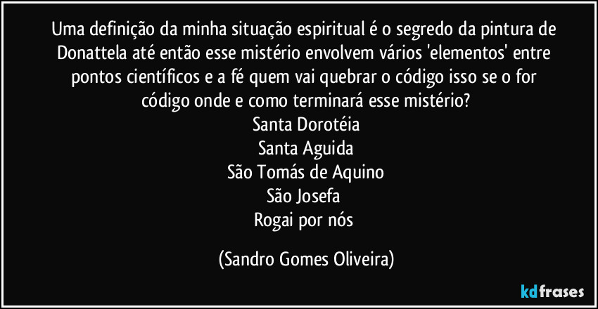 Uma definição da minha situação espiritual é o segredo da pintura de Donattela até então esse mistério envolvem vários 'elementos' entre pontos científicos e a fé quem vai quebrar o código isso se o for código onde e como terminará esse mistério?
Santa Dorotéia
Santa Aguida
São Tomás de Aquino
São Josefa 
Rogai por nós (Sandro Gomes Oliveira)