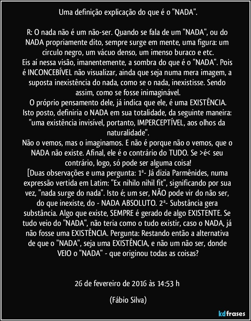 Uma definição/explicação do que é o "NADA".

R: O nada não é um não-ser. Quando se fala de um "NADA", ou do NADA propriamente dito, sempre surge em mente, uma figura: um circulo negro, um vácuo denso, um imenso buraco e etc.
Eis aí nessa visão, imanentemente, a sombra do que é o "NADA". Pois é INCONCEBÍVEL não visualizar, ainda que seja numa mera imagem, a suposta inexistência do nada, como se o nada, inexistisse. Sendo assim, como se fosse inimaginável.
O próprio pensamento dele, já indica que ele, é uma EXISTÊNCIA.
Isto posto, definiria o NADA em sua totalidade, da seguinte maneira: "uma existência invisível, portanto, IMPERCEPTÍVEL, aos olhos da naturalidade".
Não o vemos, mas o imaginamos. E não é porque não o vemos, que o NADA não existe. Afinal, ele é o contrário do TUDO. Se >é< seu contrário, logo, só pode ser alguma coisa!
[Duas observações e uma pergunta: 1ª- Já dizia Parmênides, numa expressão vertida em Latim: "Ex nihilo nihil fit", significando por sua vez, "nada surge do nada". Isto é; um ser, NÃO pode vir do não ser, do que inexiste, do - NADA ABSOLUTO. 2ª- Substância gera substância. Algo que existe, SEMPRE é gerado de algo EXISTENTE. Se tudo veio do "NADA", não teria como o tudo existir, caso o NADA, já não fosse uma EXISTÊNCIA. Pergunta: Restando então a alternativa de que o "NADA", seja uma EXISTÊNCIA, e não um não ser, donde VEIO o "NADA" - que originou todas as coisas?


26 de fevereiro de 2016 às 14:53 h (Fábio Silva)