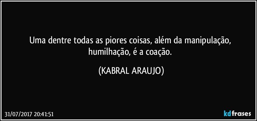 Uma dentre todas as piores coisas, além da manipulação, humilhação, é a coação. (KABRAL ARAUJO)