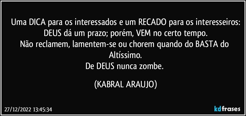 Uma DICA para os interessados e um RECADO para os interesseiros:
DEUS dá um prazo; porém, VEM no certo tempo.
Não reclamem, lamentem-se ou chorem quando do BASTA do Altíssimo.
De DEUS nunca zombe. (KABRAL ARAUJO)