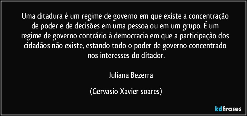 Uma ditadura é um regime de governo em que existe a concentração de poder e de decisões em uma pessoa ou em um grupo. É um regime de governo contrário à democracia em que a participação dos cidadãos não existe, estando todo o poder de governo concentrado nos interesses do ditador.

                      Juliana Bezerra (Gervasio Xavier soares)