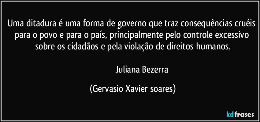 Uma ditadura é uma forma de governo que traz consequências cruéis para o povo e para o país, principalmente pelo controle excessivo sobre os cidadãos e pela violação de direitos humanos.

                                 Juliana Bezerra (Gervasio Xavier soares)