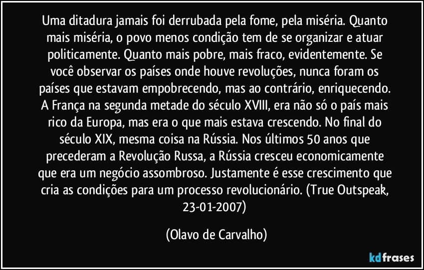 Uma ditadura jamais foi derrubada pela fome, pela miséria. Quanto mais miséria, o povo menos condição tem de se organizar e atuar politicamente. Quanto mais pobre, mais fraco, evidentemente. Se você observar os países onde houve revoluções, nunca foram os países que estavam empobrecendo, mas ao contrário, enriquecendo. A França na segunda metade do século XVIII, era não só o país mais rico da Europa, mas era o que mais estava crescendo. No final do século XIX, mesma coisa na Rússia. Nos últimos 50 anos que precederam a Revolução Russa, a Rússia cresceu economicamente que era um negócio assombroso. Justamente é esse crescimento que cria as condições para um processo revolucionário. (True Outspeak, 23-01-2007) (Olavo de Carvalho)