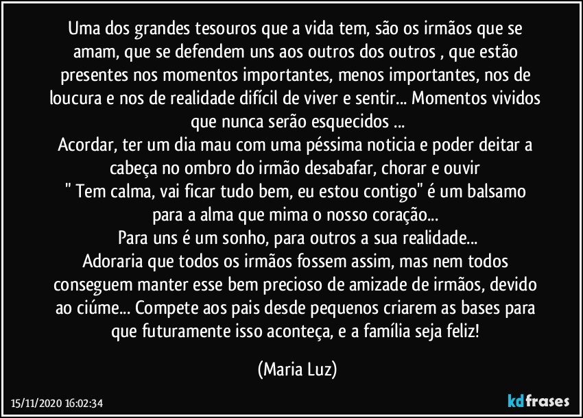 Uma dos grandes tesouros que a vida tem, são os irmãos que se amam, que se defendem uns aos outros dos outros , que estão presentes nos momentos importantes, menos importantes, nos de loucura e nos de realidade difícil de viver e sentir... Momentos vividos que nunca serão esquecidos ...
Acordar, ter um dia mau com uma péssima noticia e poder deitar a cabeça no ombro do irmão desabafar, chorar e ouvir 
" Tem calma, vai ficar tudo bem, eu estou contigo" é um balsamo para a alma que mima o nosso coração... 
Para uns é um sonho, para outros a sua realidade...
Adoraria que todos os irmãos fossem assim, mas nem todos conseguem manter esse bem precioso de amizade de irmãos, devido ao ciúme... Compete aos pais desde pequenos criarem as bases para que futuramente isso aconteça, e a família seja feliz! (Maria Luz)