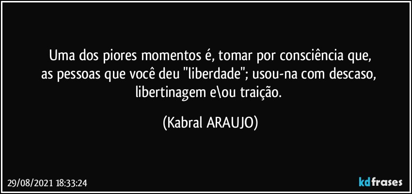 Uma dos piores momentos é, tomar por consciência que,
as pessoas que você deu "liberdade"; usou-na com descaso, libertinagem e\ou traição. (KABRAL ARAUJO)