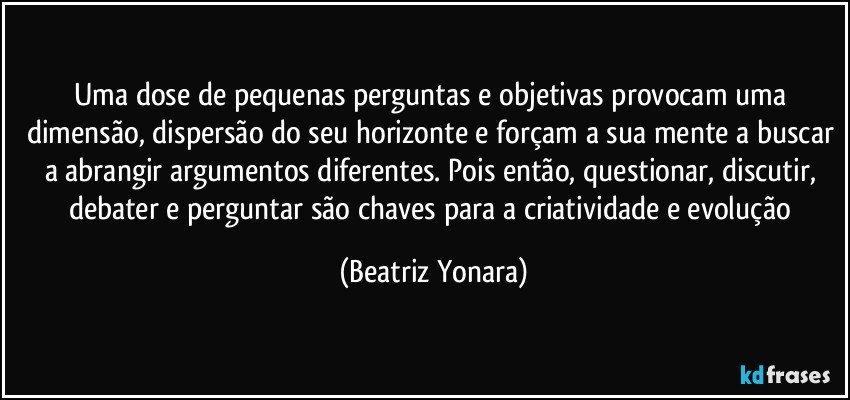 Uma dose de pequenas perguntas e objetivas provocam uma dimensão, dispersão do seu horizonte e forçam a sua mente a buscar a abrangir argumentos diferentes. Pois então, questionar, discutir, debater e perguntar são chaves para a criatividade e evolução (Beatriz Yonara)