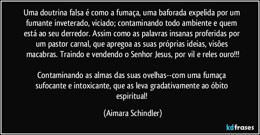 Uma doutrina falsa é como a fumaça, uma baforada expelida por um fumante inveterado, viciado; contaminando todo ambiente e quem está ao seu derredor. Assim como as palavras insanas proferidas por um pastor carnal, que apregoa as suas próprias ideias, visões macabras. Traindo e vendendo o Senhor Jesus, por vil e reles ouro!!!

Contaminando as almas das suas ovelhas--com uma fumaça sufocante e intoxicante, que as leva gradativamente ao óbito espiritual! (Aimara Schindler)