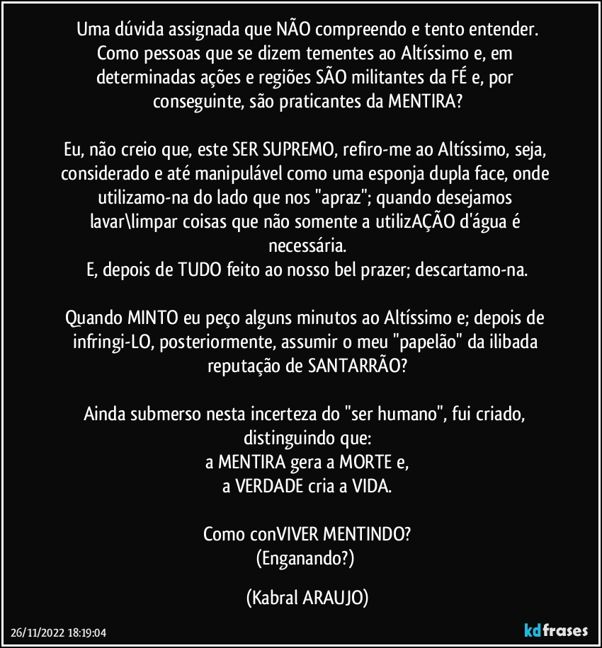 Uma dúvida assignada que NÃO compreendo e tento entender.
Como pessoas que se dizem tementes ao Altíssimo e, em determinadas ações e regiões SÃO militantes da FÉ e, por conseguinte, são praticantes da MENTIRA?

Eu, não creio que, este SER SUPREMO, refiro-me ao Altíssimo, seja, considerado e até manipulável como uma esponja dupla face, onde utilizamo-na do lado que nos "apraz"; quando desejamos lavar\limpar coisas que não somente a utilizAÇÃO d'água é necessária.
E, depois de TUDO feito ao nosso bel prazer; descartamo-na.

Quando MINTO eu peço alguns minutos ao Altíssimo e; depois de infringi-LO, posteriormente, assumir o meu "papelão" da ilibada reputação de SANTARRÃO?

Ainda submerso nesta incerteza do "ser humano", fui criado, distinguindo que:
a MENTIRA gera a MORTE e,
a VERDADE cria a VIDA.

Como conVIVER MENTINDO?
(Enganando?) (KABRAL ARAUJO)