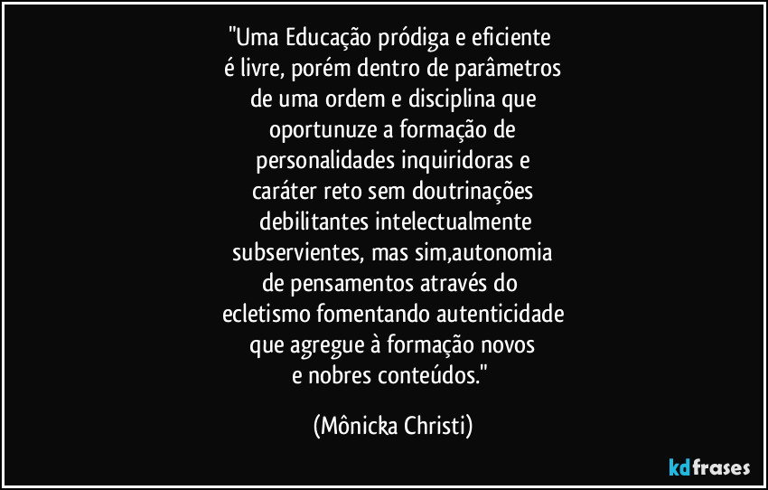 "Uma Educação pródiga e eficiente
é livre, porém dentro de parâmetros
de uma ordem e disciplina que
oportunuze a formação de
personalidades inquiridoras e
caráter reto sem doutrinações
debilitantes intelectualmente
subservientes, mas sim,autonomia
de pensamentos através do
ecletismo fomentando autenticidade
que agregue à formação novos
e nobres conteúdos." (Mônicka Christi)