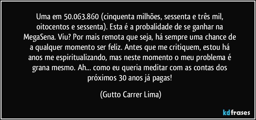 Uma em 50.063.860 (cinquenta milhões, sessenta e três mil, oitocentos e sessenta). Esta é a probalidade de se ganhar na MegaSena. Viu? Por mais remota que seja, há sempre uma chance de a qualquer momento ser feliz. Antes que me critiquem, estou há anos me espiritualizando, mas neste momento o meu problema é grana mesmo. Ah... como eu queria meditar com as contas dos próximos 30 anos já pagas! (Gutto Carrer Lima)