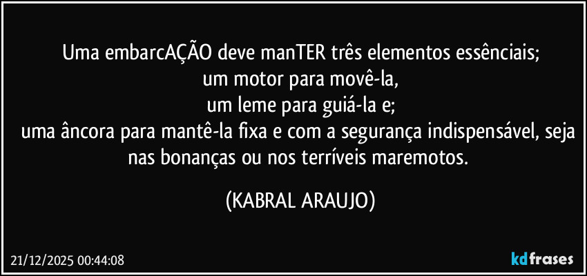 Uma embarcAÇÃO deve manTER três elementos essênciais;
um motor para movê-la,
um leme para guiá-la e;
uma âncora para mantê-la fixa e com a segurança indispensável, seja nas bonanças ou nos terríveis maremotos. (KABRAL ARAUJO)