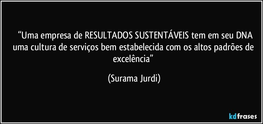 	“Uma empresa de RESULTADOS SUSTENTÁVEIS tem em seu DNA uma cultura de serviços bem estabelecida com os altos padrões de excelência” (Surama Jurdi)