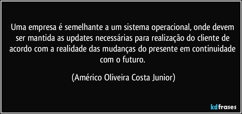 Uma empresa é semelhante a um sistema operacional, onde devem ser mantida as updates necessárias para realização do cliente de acordo com a realidade das mudanças do presente em continuidade com o futuro. (Américo Oliveira Costa Junior)