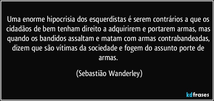 Uma enorme hipocrisia dos esquerdistas é serem contrários a que os cidadãos de bem tenham direito a adquirirem e portarem armas, mas quando os bandidos assaltam e matam com armas contrabandeadas, dizem que são vítimas da sociedade e fogem do assunto porte de armas. (Sebastião Wanderley)