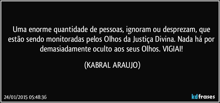 Uma enorme quantidade de pessoas, ignoram ou desprezam, que estão sendo monitoradas pelos Olhos da Justiça Divina. Nada há por demasiadamente oculto aos seus Olhos.  VIGIAI! (KABRAL ARAUJO)