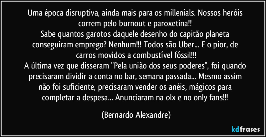 Uma época disruptiva, ainda mais para os millenials. Nossos heróis correm pelo burnout e paroxetina!! 
Sabe quantos garotos daquele desenho do capitão planeta conseguiram emprego? Nenhum!!! Todos são Uber... E o pior, de carros movidos a combustível fóssil!!!
A última vez que disseram "Pela união dos seus poderes", foi quando precisaram dividir a conta no bar, semana passada... Mesmo assim não foi suficiente, precisaram vender os anéis, mágicos para completar a despesa... Anunciaram na olx e no only fans!!! (Bernardo Alexandre)