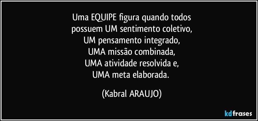 Uma EQUIPE figura quando todos
possuem UM sentimento coletivo,
UM pensamento integrado,
UMA missão combinada,
UMA atividade resolvida e,
UMA meta elaborada. (KABRAL ARAUJO)