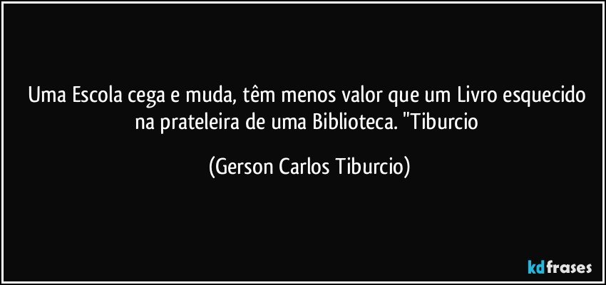 Uma Escola cega e muda, têm menos valor que  um Livro esquecido na prateleira de uma Biblioteca. "Tiburcio (Gerson Carlos Tiburcio)