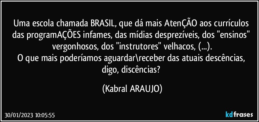 Uma escola chamada BRASIL, que dá mais AtenÇÃO aos currículos das programAÇÕES infames, das mídias desprezíveis, dos "ensinos" vergonhosos, dos "instrutores" velhacos, (...).
O que mais poderíamos aguardar\receber das atuais descências, digo, discências? (KABRAL ARAUJO)